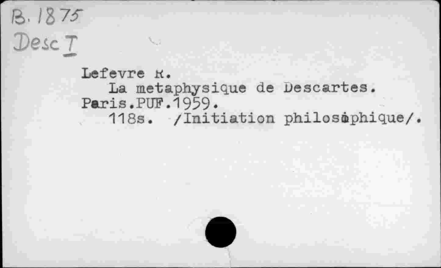 ﻿ß>. 137<
De <с T
Lefevre к.
La métaphysique de Descartes.
Paris.PUF.1959.
118s. /Initiation philosophique/.